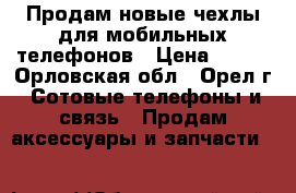 Продам новые чехлы для мобильных телефонов › Цена ­ 350 - Орловская обл., Орел г. Сотовые телефоны и связь » Продам аксессуары и запчасти   